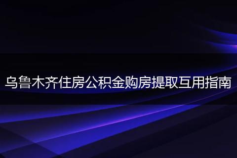 乌鲁木齐住房公积金购房提取互用指南