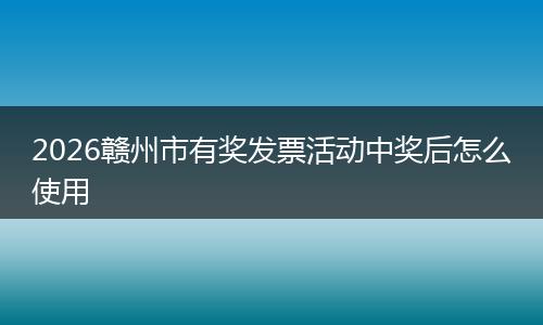 2026赣州市有奖发票活动中奖后怎么使用