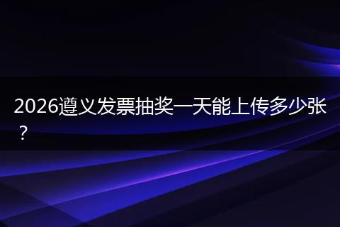 2026遵义发票抽奖一天能上传多少张？