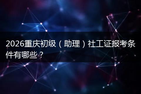 2026重庆初级（助理）社工证报考条件有哪些？