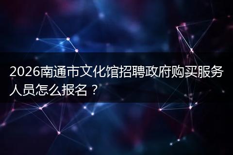 2026南通市文化馆招聘政府购买服务人员怎么报名？