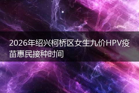 2026年绍兴柯桥区女生九价HPV疫苗惠民接种时间