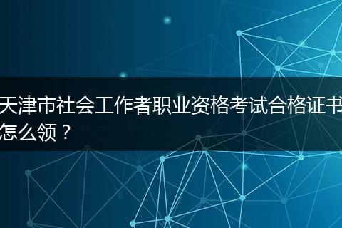 天津市社会工作者职业资格考试合格证书怎么领？