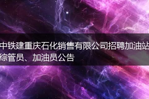 中铁建重庆石化销售有限公司招聘加油站综管员、加油员公告