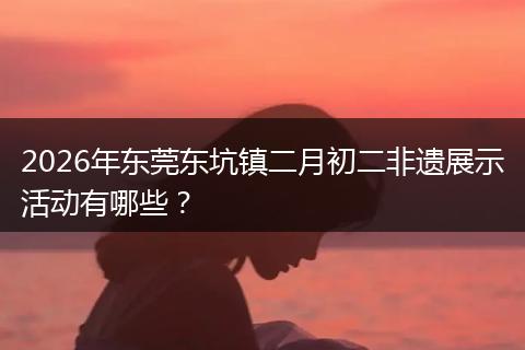 2026年东莞东坑镇二月初二非遗展示活动有哪些？