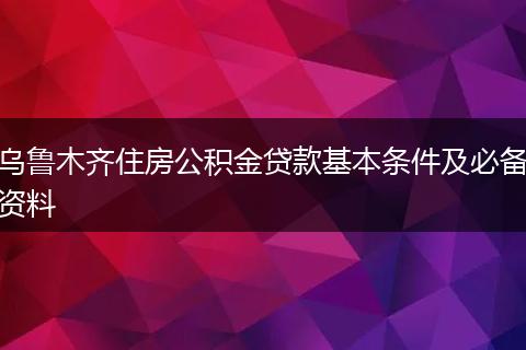 乌鲁木齐住房公积金贷款基本条件及必备资料