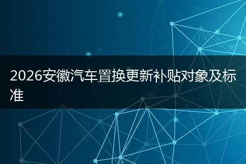 2026安徽汽车置换更新补贴对象及标准