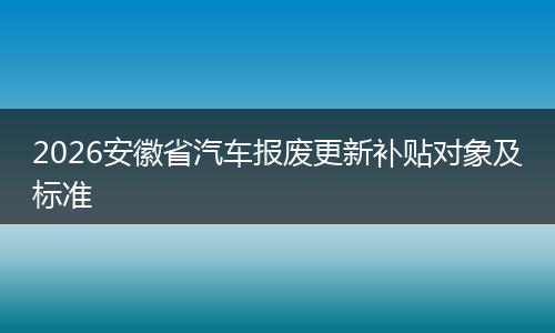 2026安徽省汽车报废更新补贴对象及标准