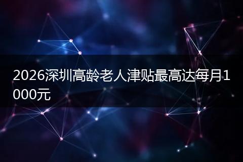 2026深圳高龄老人津贴最高达每月1000元