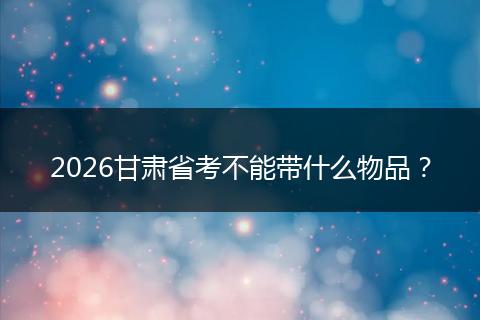 2026甘肃省考不能带什么物品？