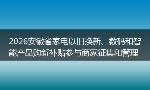 2026安徽省家电以旧换新、数码和智能产品购新补贴参与商家征集和管理