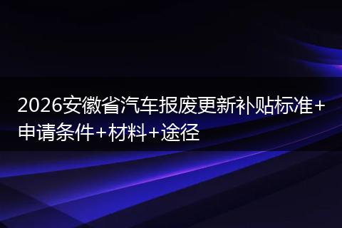 2026安徽省汽车报废更新补贴标准+申请条件+材料+途径