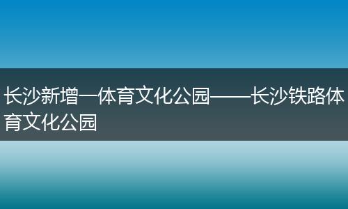 长沙新增一体育文化公园——长沙铁路体育文化公园