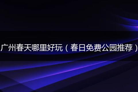 广州春天哪里好玩(春日免费公园推荐)