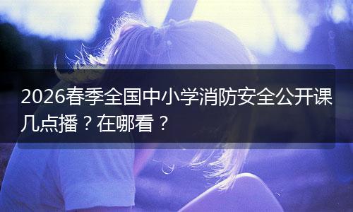2026春季全国中小学消防安全公开课几点播?在哪看?
