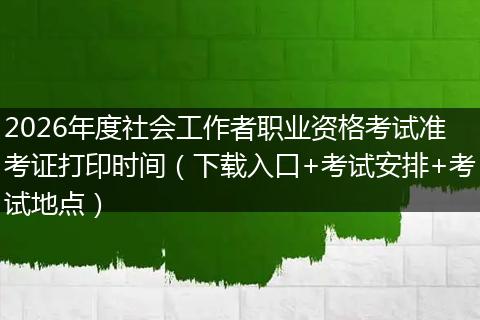 2026年度社会工作者职业资格考试准考证打印时间（下载入口+考试安排+考试地点）