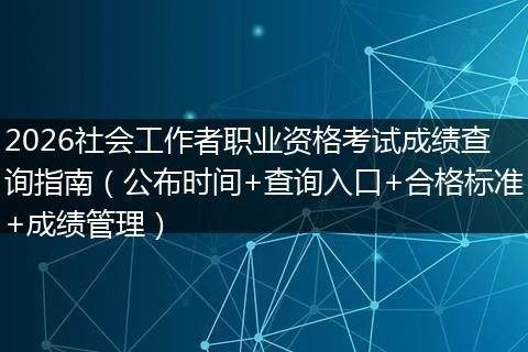 2026社会工作者职业资格考试成绩查询指南(公布时间+查询入口+合格标准+成绩管理)