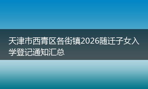 天津市西青区各街镇2026随迁子女入学登记通知汇总