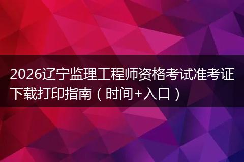 2026辽宁监理工程师资格考试准考证下载打印指南（时间+入口）