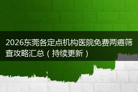 2026东莞各定点机构医院免费两癌筛查攻略汇总（持续更新）