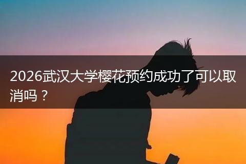 2026武汉大学樱花预约成功了可以取消吗？