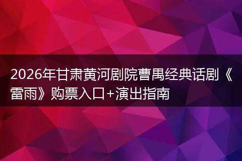 2026年甘肃黄河剧院曹禺经典话剧《雷雨》购票入口+演出指南