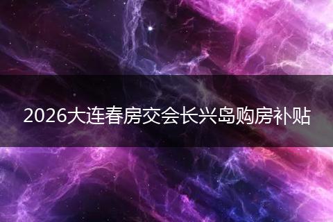 2026大连春房交会长兴岛购房补贴