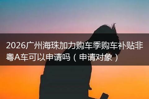 2026广州海珠加力购车季购车补贴非粤A车可以申请吗(申请对象)