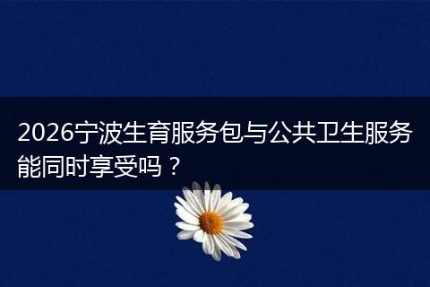 2026宁波生育服务包与公共卫生服务能同时享受吗?
