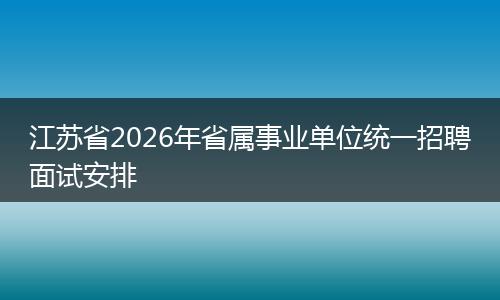 江苏省2026年省属事业单位统一招聘面试安排