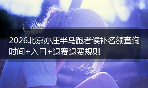 2026北京亦庄半马跑者候补名额查询时间+入口+退赛退费规则
