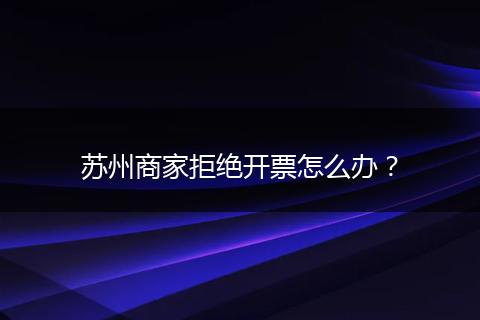 苏州商家拒绝开票怎么办?