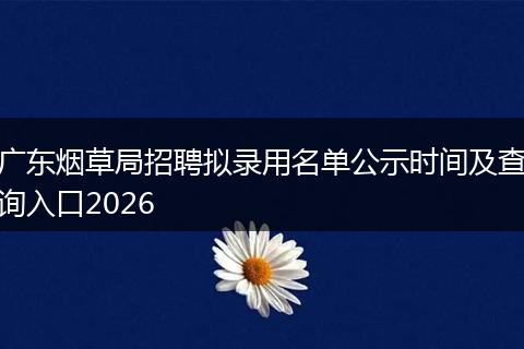 广东烟草局招聘拟录用名单公示时间及查询入口2026