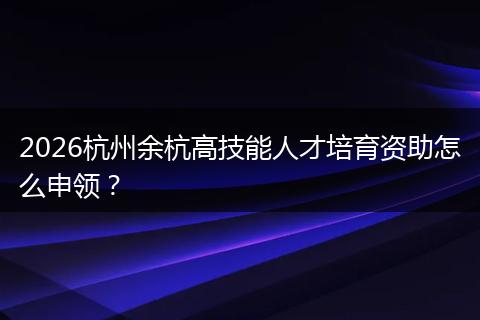 2026杭州余杭高技能人才培育资助怎么申领？