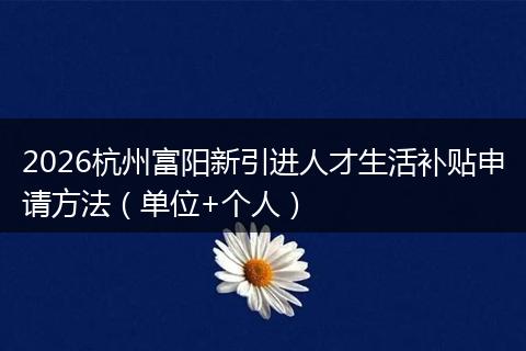 2026杭州富阳新引进人才生活补贴申请方法(单位+个人)