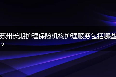 苏州长期护理保险机构护理服务包括哪些?