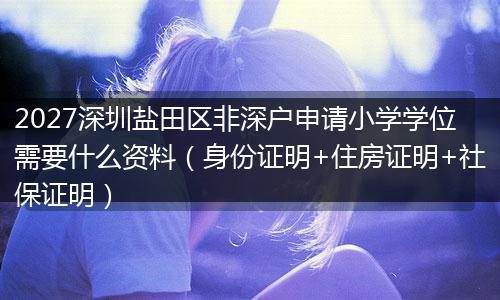 2027深圳盐田区非深户申请小学学位需要什么资料（身份证明+住房证明+社保证明）