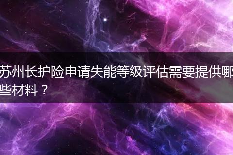 苏州长护险申请失能等级评估需要提供哪些材料？