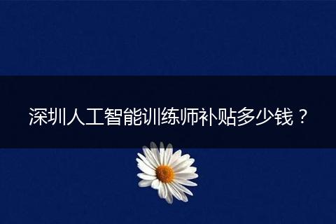 深圳人工智能训练师补贴多少钱？