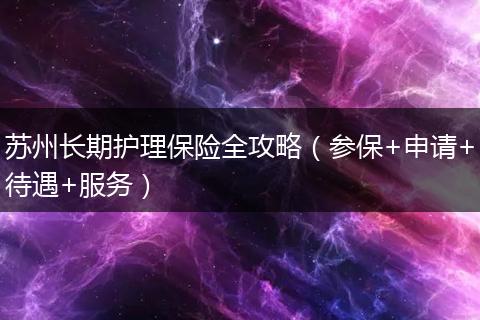 苏州长期护理保险全攻略（参保+申请+待遇+服务）