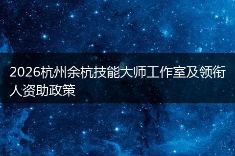 2026杭州余杭技能大师工作室及领衔人资助政策