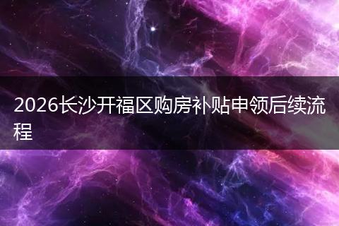 2026长沙开福区购房补贴申领后续流程