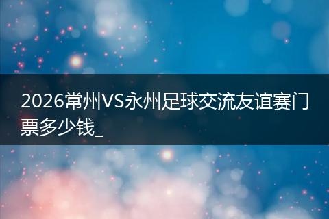 2026常州VS永州足球交流友谊赛门票多少钱_