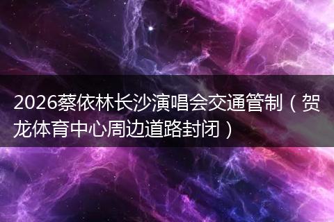 2026蔡依林长沙演唱会交通管制（贺龙体育中心周边道路封闭）