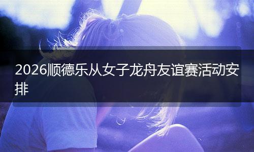 2026顺德乐从女子龙舟友谊赛活动安排