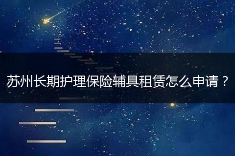 苏州长期护理保险辅具租赁怎么申请？