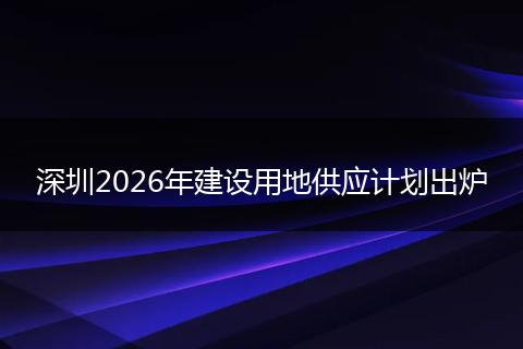深圳2026年建设用地供应计划出炉