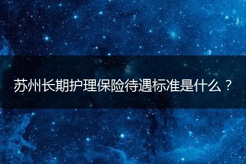 苏州长期护理保险待遇标准是什么？
