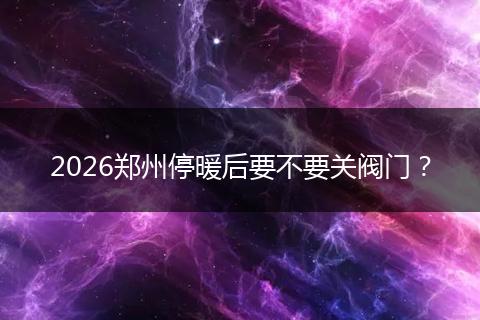 2026郑州停暖后要不要关阀门？