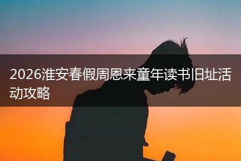 2026淮安春假周恩来童年读书旧址活动攻略